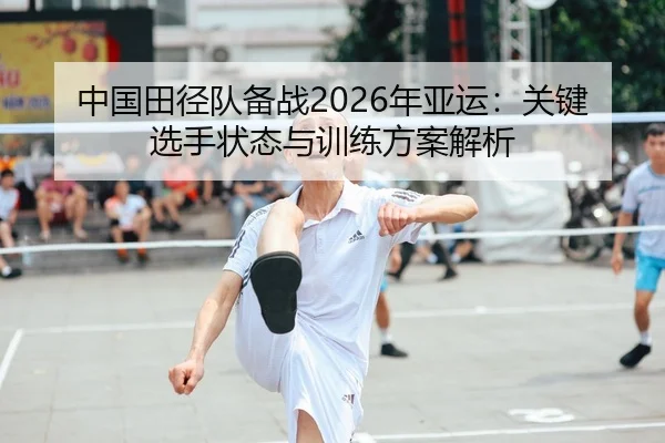 中国田径队备战2026年亚运：关键选手状态与训练方案解析