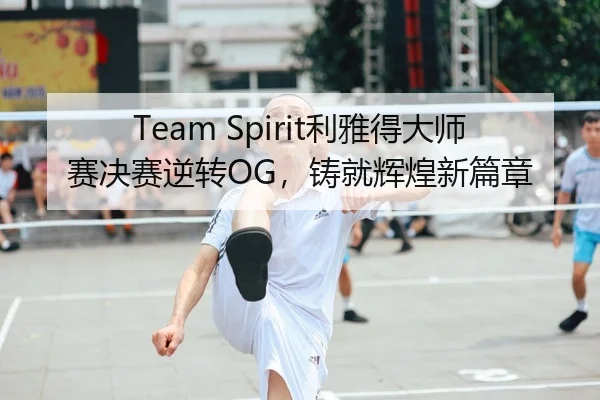 Team Spirit利雅得大师赛决赛逆转OG，铸就辉煌新篇章