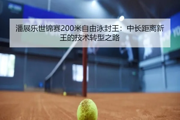 潘展乐世锦赛200米自由泳封王：中长距离新王的技术转型之路