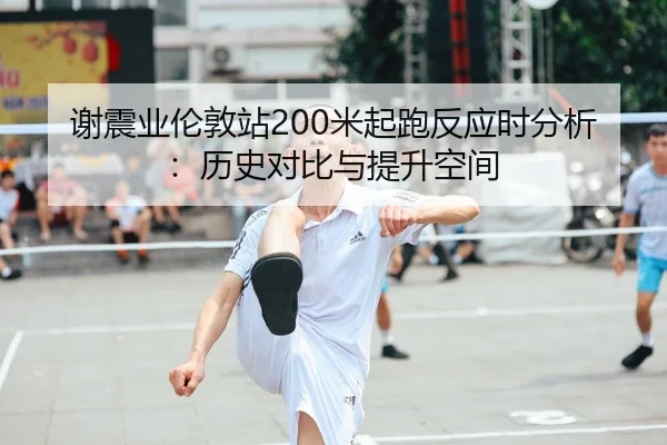 谢震业伦敦站200米起跑反应时分析：历史对比与提升空间